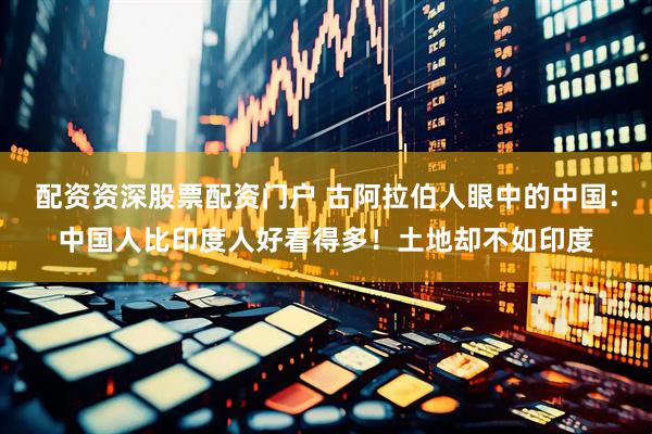 配资资深股票配资门户 古阿拉伯人眼中的中国：中国人比印度人好看得多！土地却不如印度