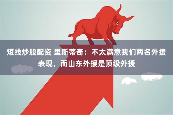 短线炒股配资 里斯蒂奇：不太满意我们两名外援表现，而山东外援是顶级外援