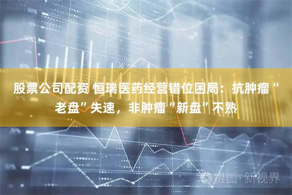 股票公司配资 恒瑞医药经营错位困局：抗肿瘤“老盘”失速，非肿瘤“新盘”不熟