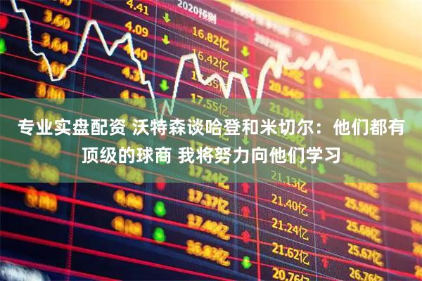 专业实盘配资 沃特森谈哈登和米切尔：他们都有顶级的球商 我将努力向他们学习