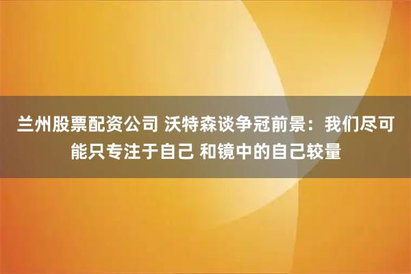 兰州股票配资公司 沃特森谈争冠前景：我们尽可能只专注于自己 和镜中的自己较量
