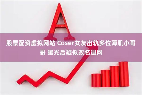 股票配资虚拟网站 Coser女友出轨多位薄肌小哥哥 曝光后疑似改名退网